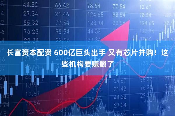 长富资本配资 600亿巨头出手 又有芯片并购！这些机构要赚翻了