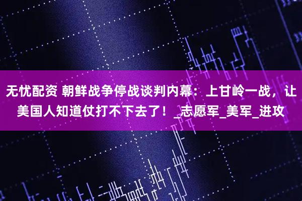 无忧配资 朝鲜战争停战谈判内幕：上甘岭一战，让美国人知道仗打不下去了！_志愿军_美军_进攻