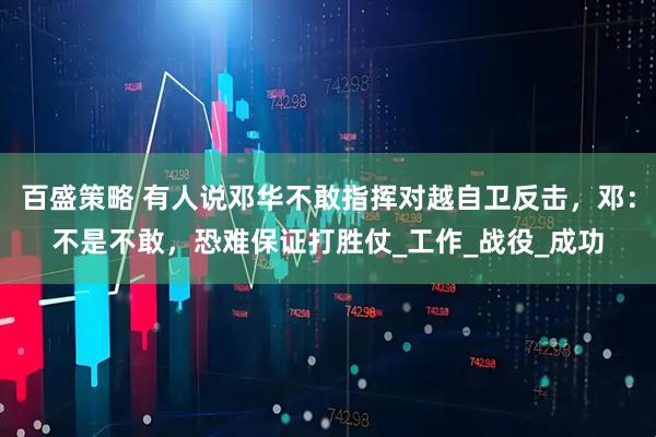 百盛策略 有人说邓华不敢指挥对越自卫反击，邓：不是不敢，恐难保证打胜仗_工作_战役_成功