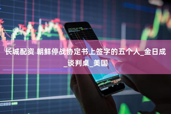 长城配资 朝鲜停战协定书上签字的五个人_金日成_谈判桌_美国
