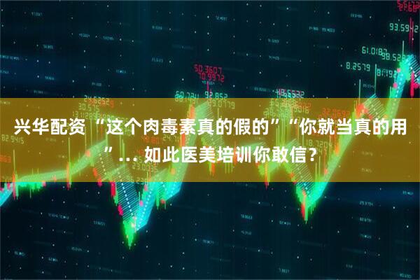 兴华配资 “这个肉毒素真的假的”“你就当真的用”… 如此医美培训你敢信？