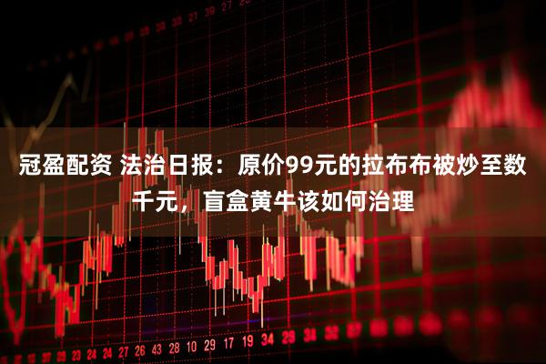 冠盈配资 法治日报：原价99元的拉布布被炒至数千元，盲盒黄牛该如何治理
