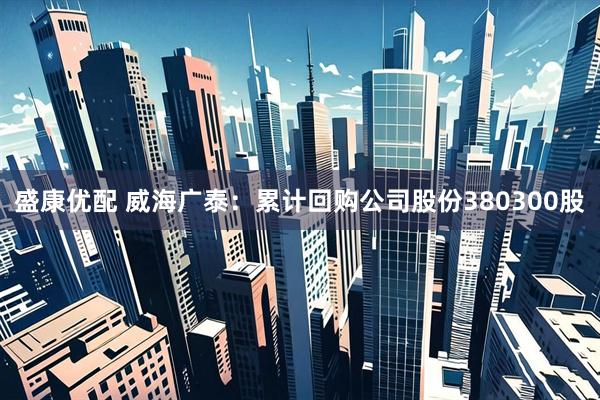 盛康优配 威海广泰：累计回购公司股份380300股