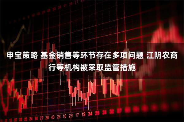 申宝策略 基金销售等环节存在多项问题 江阴农商行等机构被采取监管措施