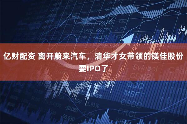 亿财配资 离开蔚来汽车，清华才女带领的镁佳股份要IPO了