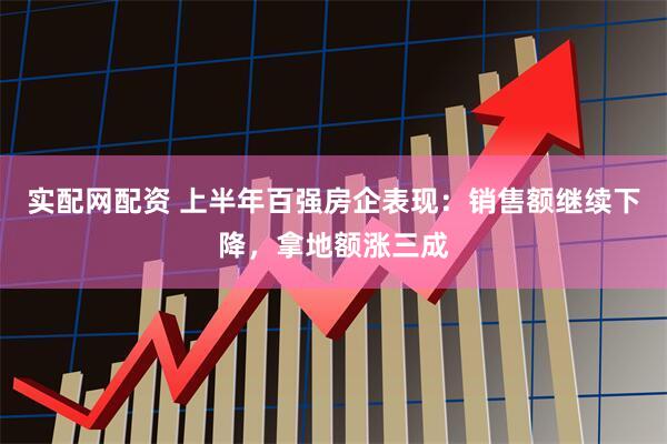 实配网配资 上半年百强房企表现：销售额继续下降，拿地额涨三成