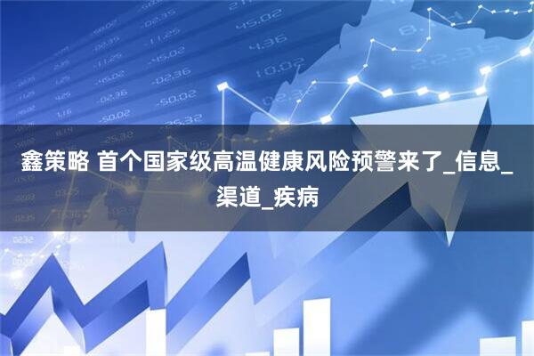 鑫策略 首个国家级高温健康风险预警来了_信息_渠道_疾病