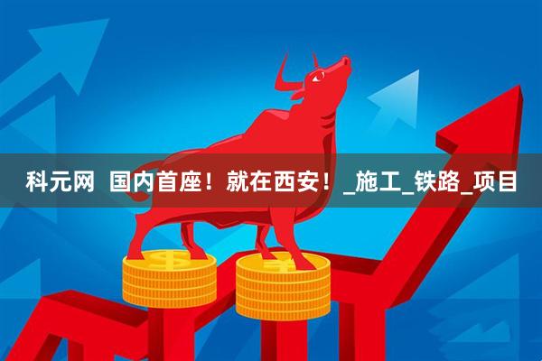 科元网  国内首座！就在西安！_施工_铁路_项目