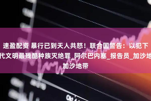 速盈配资 暴行已到天人共怒！联合国警告：以犯下现代文明最残酷种族灭绝罪_阿尔巴内塞_报告员_加沙地带