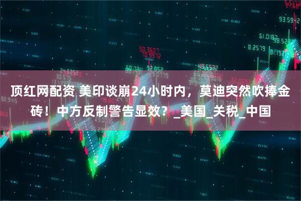 顶红网配资 美印谈崩24小时内，莫迪突然吹捧金砖！中方反制警告显效？_美国_关税_中国