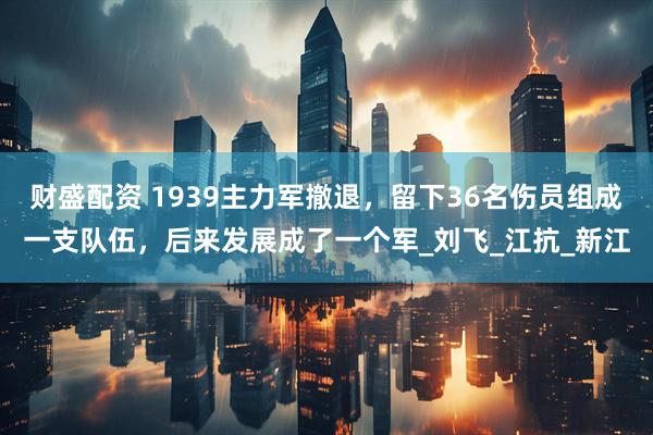 财盛配资 1939主力军撤退，留下36名伤员组成一支队伍，后来发展成了一个军_刘飞_江抗_新江