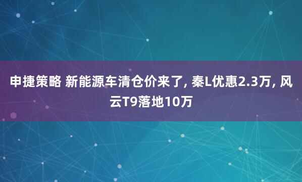 申捷策略 新能源车清仓价来了, 秦L优惠2.3万, 风云T9落地10万