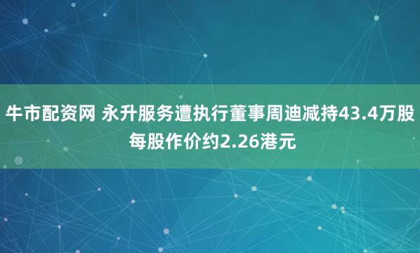 牛市配资网 永升服务遭执行董事周迪减持43.4万股 每股作价约2.26港元