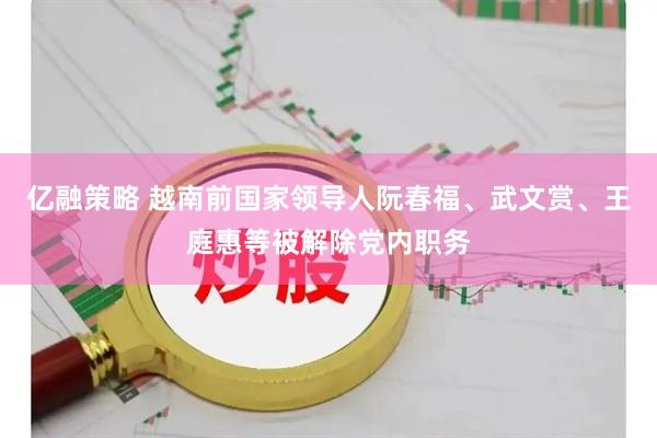 亿融策略 越南前国家领导人阮春福、武文赏、王庭惠等被解除党内职务