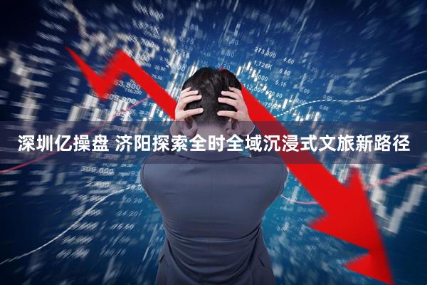 深圳亿操盘 济阳探索全时全域沉浸式文旅新路径