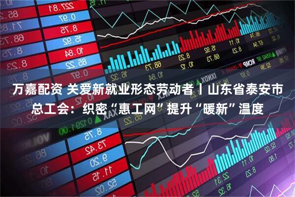 万嘉配资 关爱新就业形态劳动者丨山东省泰安市总工会：织密“惠工网”提升“暖新”温度