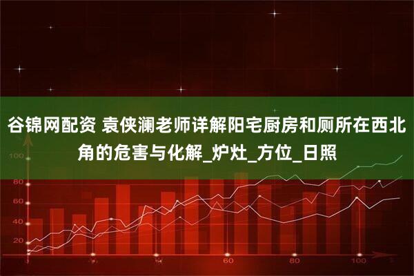 谷锦网配资 袁侠澜老师详解阳宅厨房和厕所在西北角的危害与化解_炉灶_方位_日照