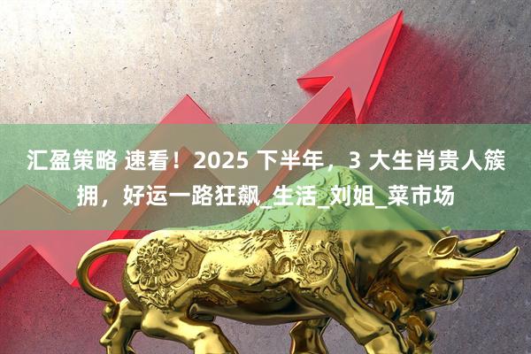 汇盈策略 速看！2025 下半年，3 大生肖贵人簇拥，好运一路狂飙_生活_刘姐_菜市场