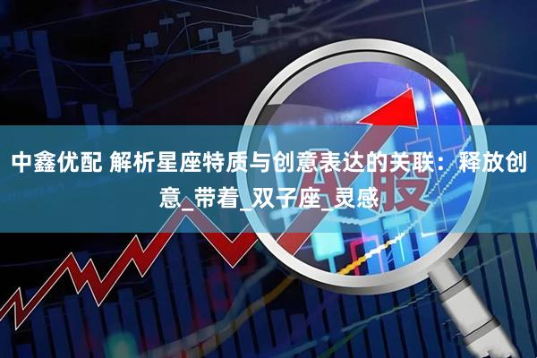 中鑫优配 解析星座特质与创意表达的关联：释放创意_带着_双子座_灵感