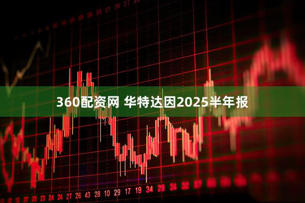 360配资网 华特达因2025半年报