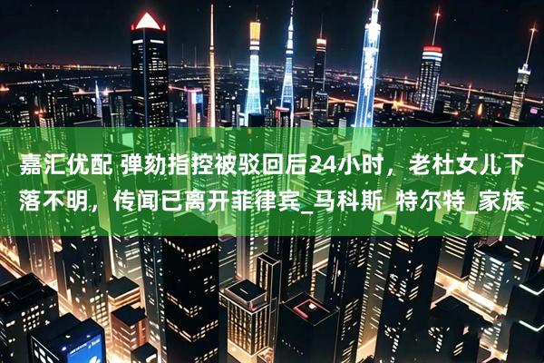 嘉汇优配 弹劾指控被驳回后24小时，老杜女儿下落不明，传闻已离开菲律宾_马科斯_特尔特_家族